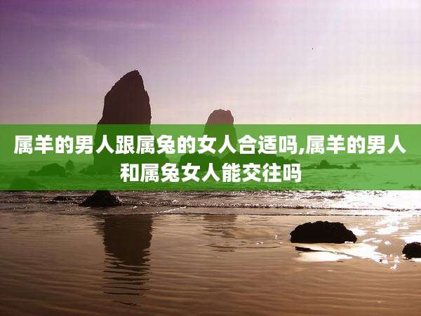 属羊的男人跟属兔的女人合适吗,属羊的男人和属兔女人能交往吗