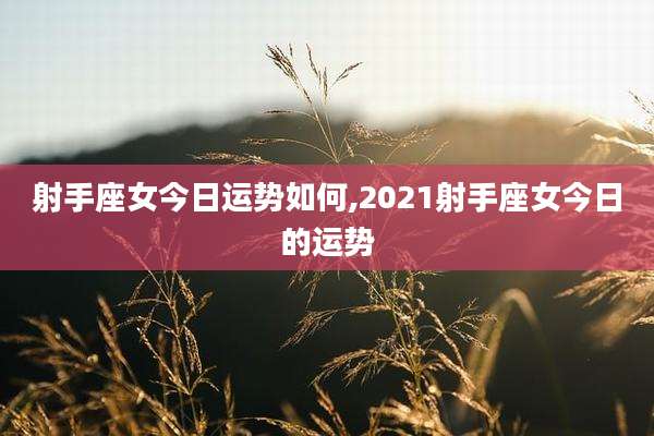 射手座女今日运势如何,2021射手座女今日的运势