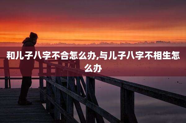 和儿子八字不合怎么办,与儿子八字不相生怎么办