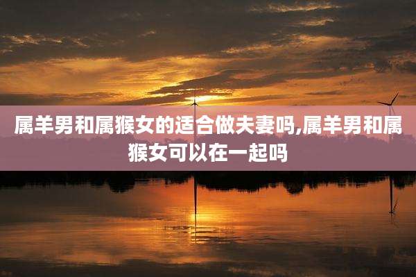 属羊男和属猴女的适合做夫妻吗,属羊男和属猴女可以在一起吗