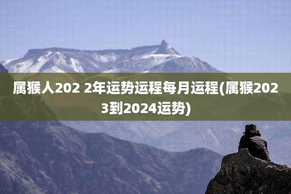 属猴人202 2年运势运程每月运程(属猴2023到2024运势)