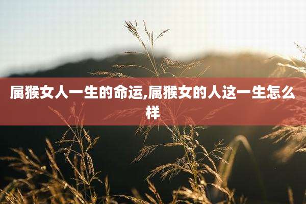 属猴女人一生的命运,属猴女的人这一生怎么样