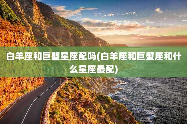 白羊座和巨蟹星座配吗(白羊座和巨蟹座和什么星座最配)