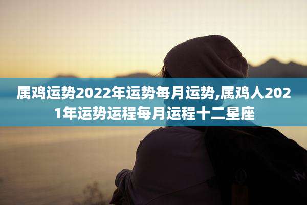属鸡运势2022年运势每月运势,属鸡人2021年运势运程每月运程十二星座