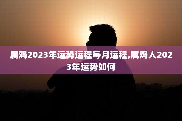 属鸡2023年运势运程每月运程,属鸡人2023年运势如何