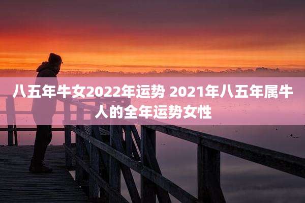 八五年牛女2022年运势 2021年八五年属牛人的全年运势女性