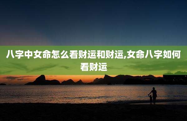 八字中女命怎么看财运和财运,女命八字如何看财运