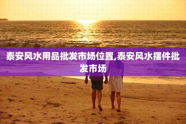 泰安风水用品批发市场位置,泰安风水摆件批发市场