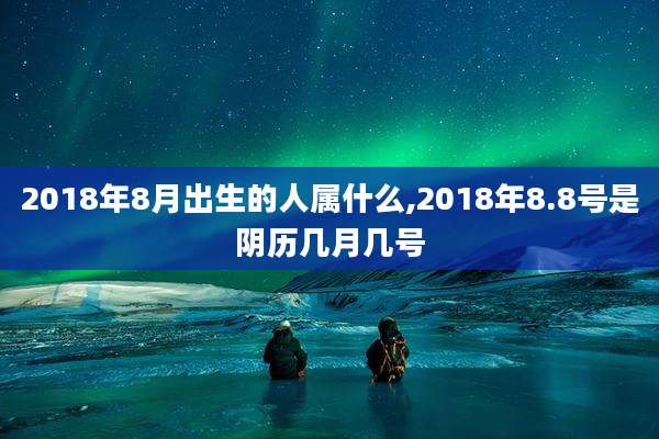 2018年8月出生的人属什么,2018年8.8号是阴历几月几号