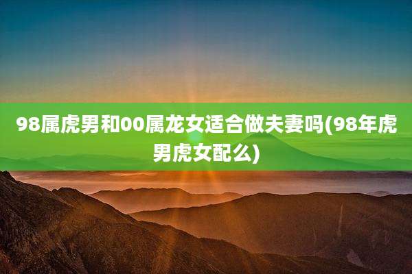 98属虎男和00属龙女适合做夫妻吗(98年虎男虎女配么)