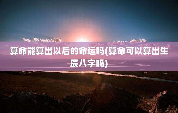算命能算出以后的命运吗(算命可以算出生辰八字吗)