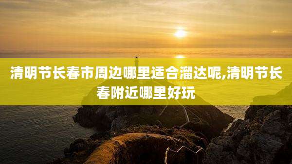 清明节长春市周边哪里适合溜达呢,清明节长春附近哪里好玩