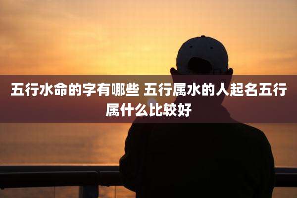 五行水命的字有哪些 五行属水的人起名五行属什么比较好
