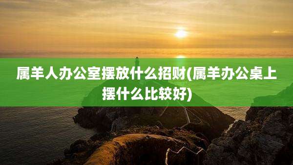 属羊人办公室摆放什么招财(属羊办公桌上摆什么比较好)
