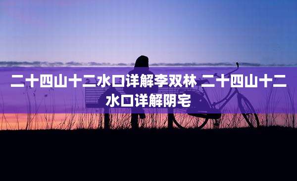 二十四山十二水口详解李双林 二十四山十二水口详解阴宅