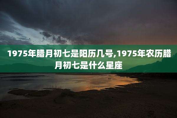 1975年腊月初七是阳历几号,1975年农历腊月初七是什么星座