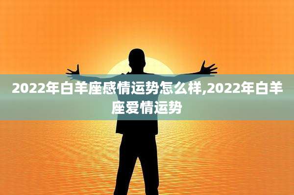 2022年白羊座感情运势怎么样,2022年白羊座爱情运势
