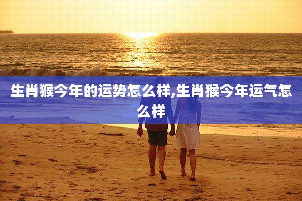 生肖猴今年的运势怎么样,生肖猴今年运气怎么样