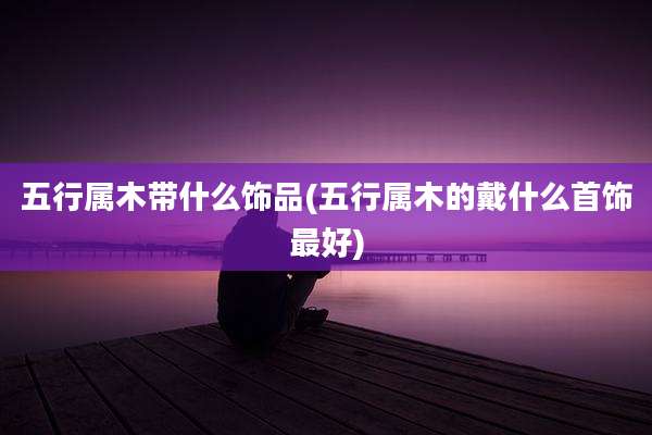 五行属木带什么饰品(五行属木的戴什么首饰最好)