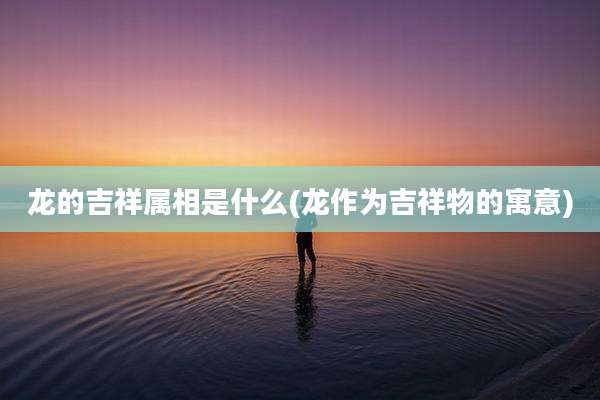 龙的吉祥属相是什么(龙作为吉祥物的寓意)