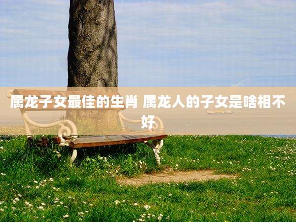 属龙子女最佳的生肖 属龙人的子女是啥相不好