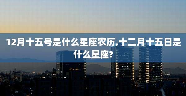 12月十五号是什么星座农历,十二月十五日是什么星座?