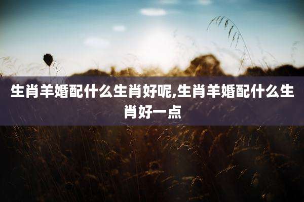 生肖羊婚配什么生肖好呢,生肖羊婚配什么生肖好一点