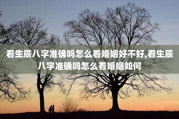 看生辰八字准确吗怎么看婚姻好不好,看生辰八字准确吗怎么看婚姻如何