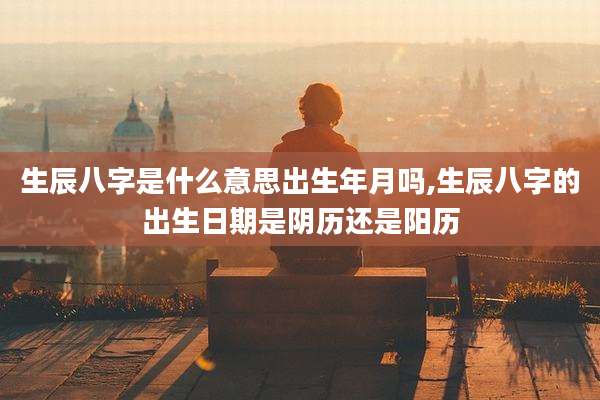 生辰八字是什么意思出生年月吗,生辰八字的出生日期是阴历还是阳历