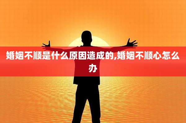 婚姻不顺是什么原因造成的,婚姻不顺心怎么办