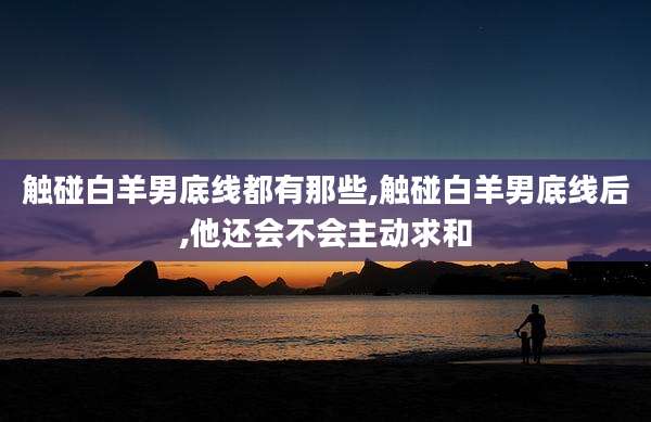 触碰白羊男底线都有那些,触碰白羊男底线后,他还会不会主动求和