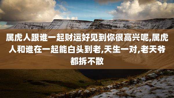 属虎人跟谁一起财运好见到你很高兴呢,属虎人和谁在一起能白头到老,天生一对,老天爷都拆不散