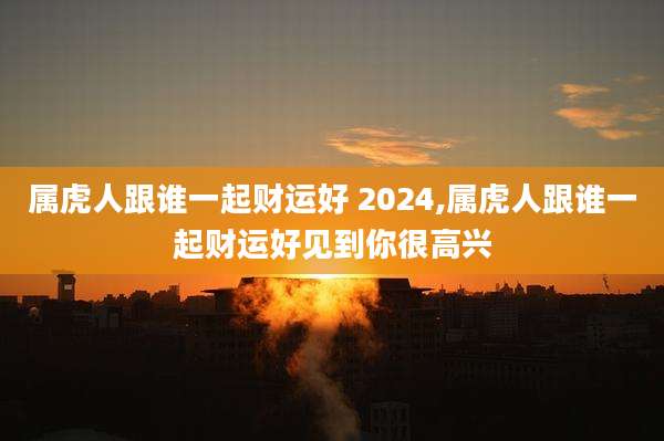 属虎人跟谁一起财运好 2024,属虎人跟谁一起财运好见到你很高兴