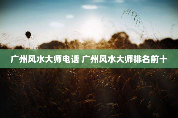 广州风水大师电话 广州风水大师排名前十