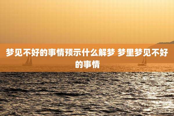 梦见不好的事情预示什么解梦 梦里梦见不好的事情