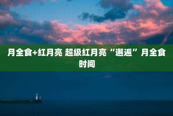 月全食+红月亮 超级红月亮“邂逅”月全食时间