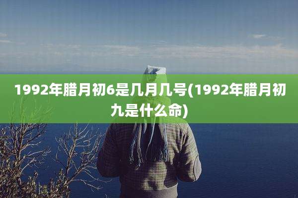 1992年腊月初6是几月几号(1992年腊月初九是什么命)