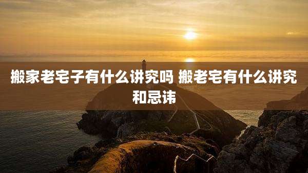搬家老宅子有什么讲究吗 搬老宅有什么讲究和忌讳