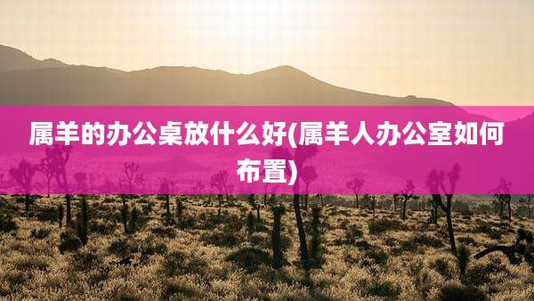 属羊的办公桌放什么好(属羊人办公室如何布置)