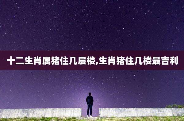 十二生肖属猪住几层楼,生肖猪住几楼最吉利