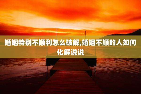 婚姻特别不顺利怎么破解,婚姻不顺的人如何化解说说
