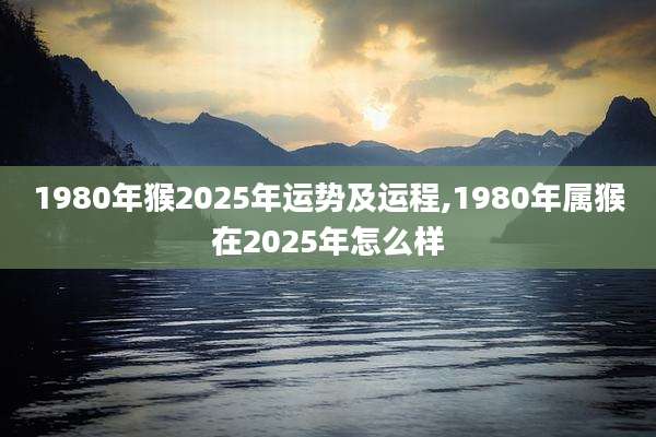 1980年猴2025年运势及运程,1980年属猴在2025年怎么样