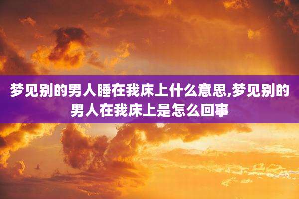 梦见别的男人睡在我床上什么意思,梦见别的男人在我床上是怎么回事