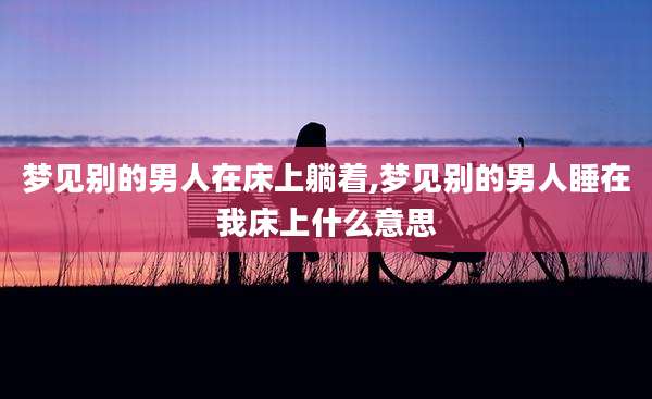 梦见别的男人在床上躺着,梦见别的男人睡在我床上什么意思