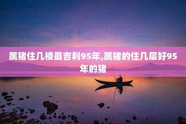 属猪住几楼最吉利95年,属猪的住几层好95年的猪