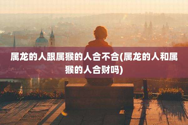 属龙的人跟属猴的人合不合(属龙的人和属猴的人合财吗)