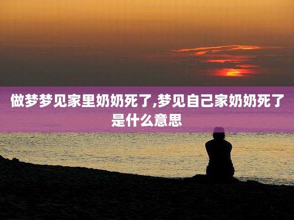 做梦梦见家里奶奶死了,梦见自己家奶奶死了是什么意思