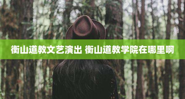 衡山道教文艺演出 衡山道教学院在哪里啊
