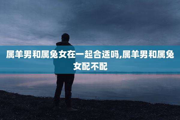 属羊男和属兔女在一起合适吗,属羊男和属兔女配不配