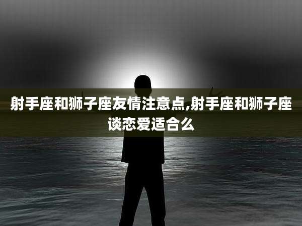 射手座和狮子座友情注意点,射手座和狮子座谈恋爱适合么
